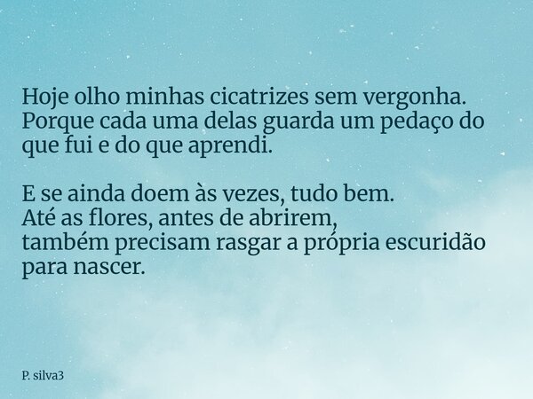 Hoje olho minhas cicatrizes sem vergonha. Porque cada uma delas guarda um pedaço do que fui e do que aprendi. E se ainda doem às vezes, tudo bem. Até as flores,... Frase de P. silva3.