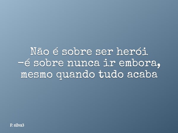 ⁠Não é sobre ser herói -é sobre nunca ir embora, mesmo quando tudo acaba... Frase de P. silva3.