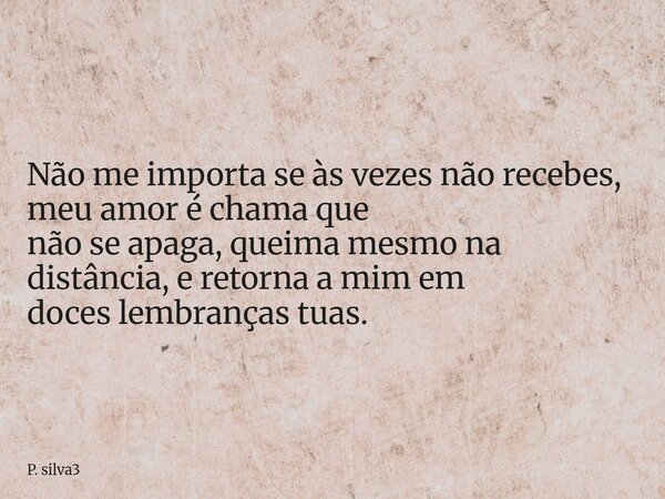 Não me importa se às vezes não recebes, meu amor é chama que não se apaga, queima mesmo na distância, e retorna a mim em doces lembranças tuas.... Frase de P. silva3.