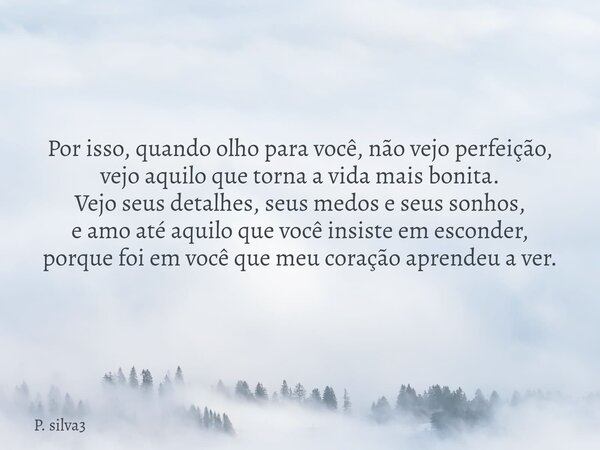 Por isso, quando olho para você, não vejo perfeição, vejo aquilo que torna a vida mais bonita. Vejo seus detalhes, seus medos e seus sonhos, e amo até aquilo qu... Frase de P. silva3.