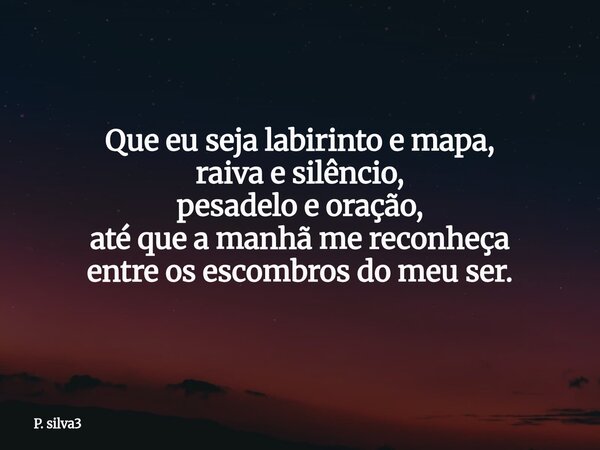 Que eu seja labirinto e mapa, raiva e silêncio, pesadelo e oração, até que a manhã me reconheça entre os escombros do meu ser.... Frase de P. silva3.