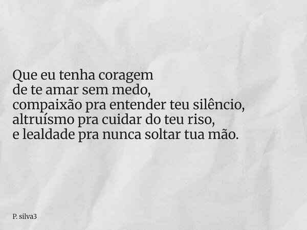 Que eu tenha coragem de te amar sem medo, compaixão pra entender teu silêncio, altruísmo pra cuidar do teu riso, e lealdade pra nunca soltar tua mão.⁠... Frase de P. silva3.