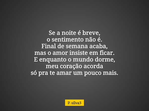 Se a noite é breve, o sentimento não é. Final de semana acaba, mas o amor insiste em ficar. E enquanto o mundo dorme, meu coração acorda só pra te amar um pouco... Frase de P. silva3.