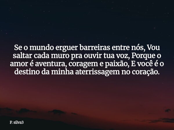 Se o mundo erguer barreiras entre nós, Vou saltar cada muro pra ouvir tua voz, Porque o amor é aventura, coragem e paixão, E você é o destino da minha aterrissa... Frase de P. silva3.