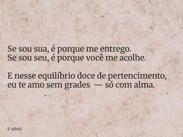 Se sou sua, é porque me entrego. Se sou seu, é porque você me acolhe. E nesse equilíbrio doce de pertencimento, eu te amo sem grades— só com alma.... Frase de P. silva3.