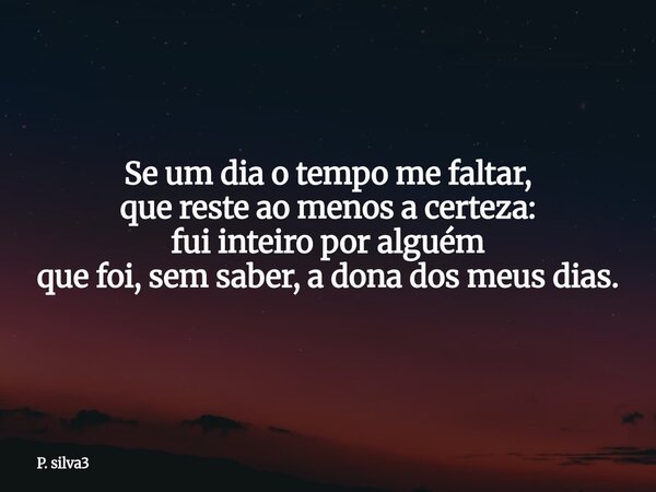 Se um dia o tempo me faltar, que reste ao menos a certeza: fui inteiro por alguém que foi, sem saber, a dona dos meus dias.... Frase de P. silva3.