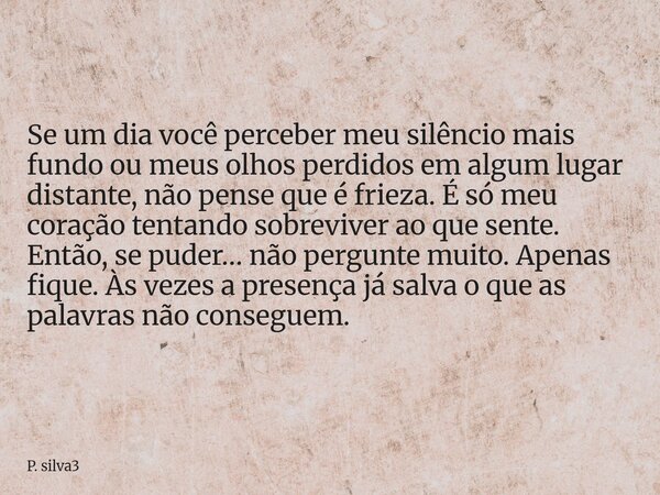 Se um dia você perceber meu silêncio mais fundo ou meus olhos perdidos em algum lugar distante, não pense que é frieza. É só meu coração tentando sobreviver ao ... Frase de P. silva3.