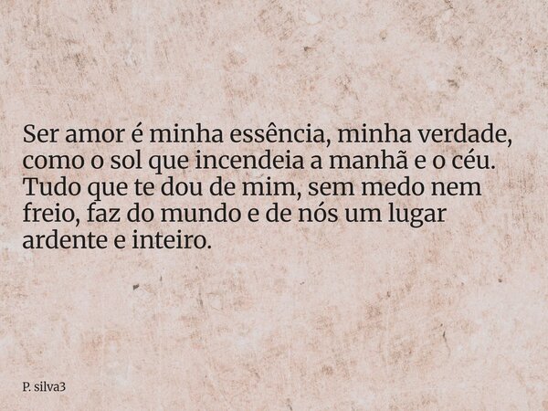 Ser amor é minha essência, minha verdade, como o sol que incendeia a manhã e o céu. Tudo que te dou de mim, sem medo nem freio, faz do mundo e de nós um lugar a... Frase de P. silva3.
