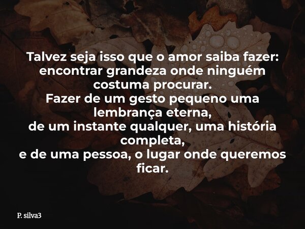 Talvez seja isso que o amor saiba fazer: encontrar grandeza onde ninguém costuma procurar. Fazer de um gesto pequeno uma lembrança eterna, de um instante qualqu... Frase de P. silva3.