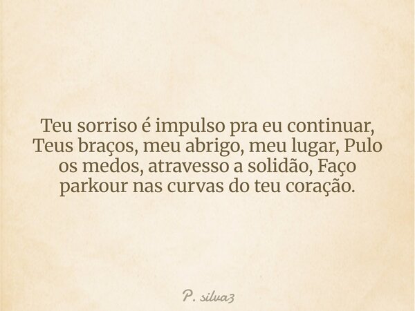 Teu sorriso é impulso pra eu continuar, Teus braços, meu abrigo, meu lugar, Pulo os medos, atravesso a solidão, Faço parkour nas curvas do teu coração.... Frase de P. silva3.