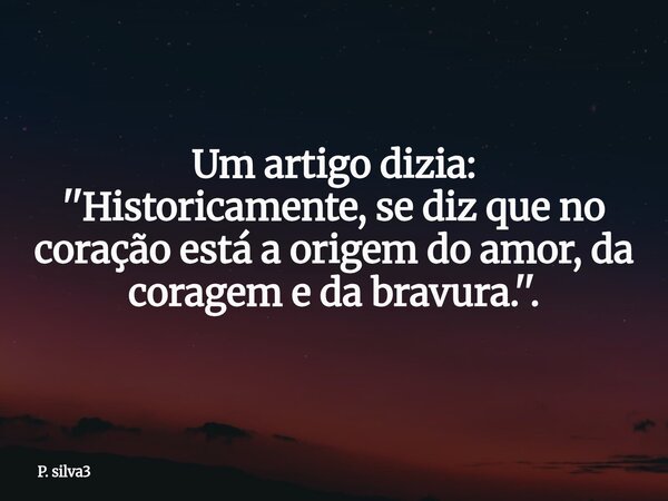 Um artigo dizia: ''Historicamente, se diz que no coração está a origem do amor, da coragem e da bravura.''.... Frase de P. silva3.
