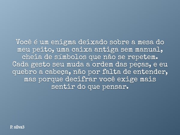 Você é um enigma deixado sobre a mesa do meu peito, uma caixa antiga sem manual, cheia de símbolos que não se repetem. Cada gesto seu muda a ordem das peças, e ... Frase de P. silva3.