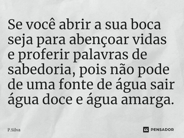 ⁠Se você abrir a sua boca seja para abençoar vidas e proferir palavras de sabedoria, pois não pode de uma fonte de água sair água doce e água amarga.... Frase de P.Silva.