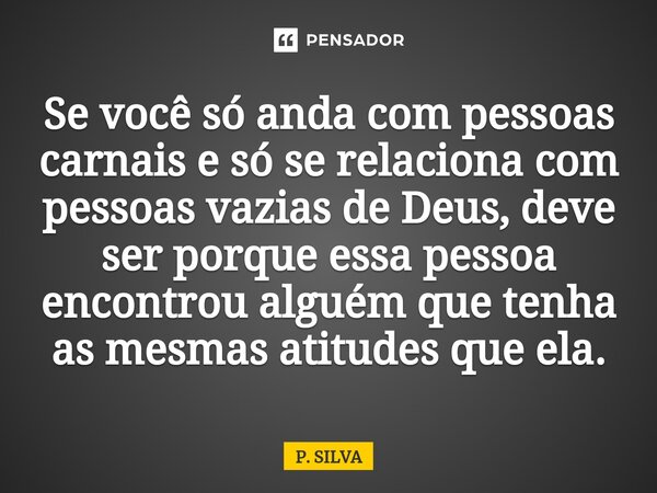 Se você só anda com pessoas carnais e só se relaciona com pessoas vazias de Deus, deve ser porque essa pessoa encontrou alguém que tenha as mesmas atitudes que ... Frase de P. SILVA.