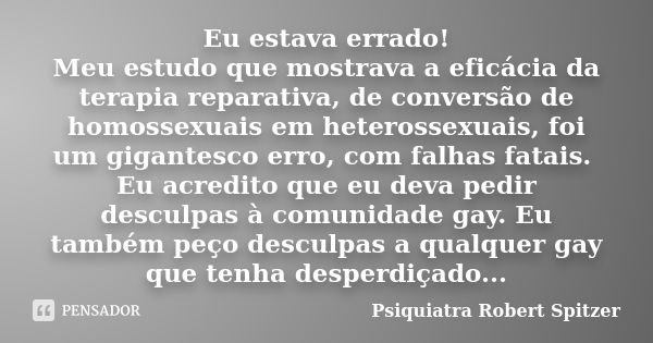 Eu estava errado! Meu estudo que mostrava a eficácia da terapia reparativa, de conversão de homossexuais em heterossexuais, foi um gigantesco erro, com falhas f... Frase de Psiquiatra Robert Spitzer.