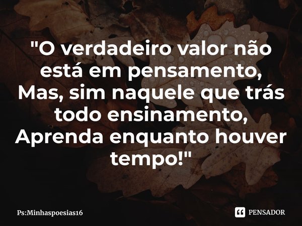 "O verdadeiro valor não está em pensamento,
Mas, sim naquele que trás todo ensinamento,
Aprenda enquanto houver tempo!"⁠... Frase de Ps:Minhaspoesias16.