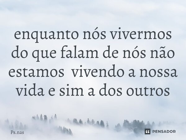 ⁠enquanto nós vivermos do que falam de nós não estamos vivendo a nossa vida e sim a dos outros... Frase de Ps.nas.