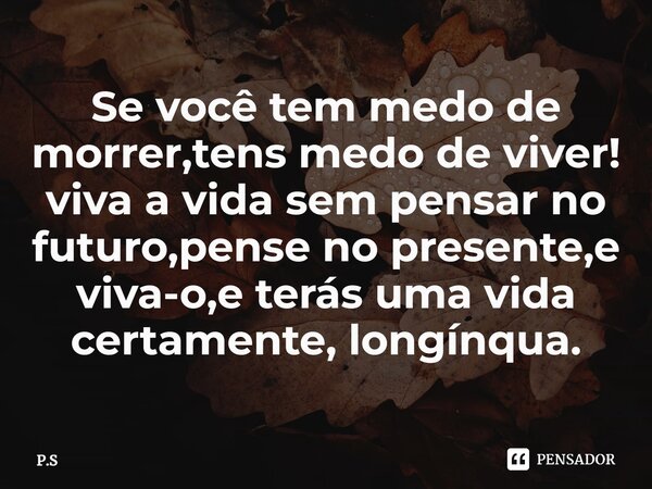 ⁠Se você tem ⁠medo de morrer,tens medo de viver! viva a vida sem pensar no futuro,pense no presente,e viva-o,e terás uma vida certamente, longínqua.... Frase de P.S.