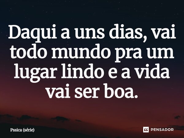 ⁠Daqui a uns dias, vai todo mundo pra um lugar lindo e a vida vai ser boa.... Frase de Pssica (série).