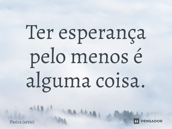 ⁠Ter esperança pelo menos é alguma coisa.... Frase de Pssica (série).