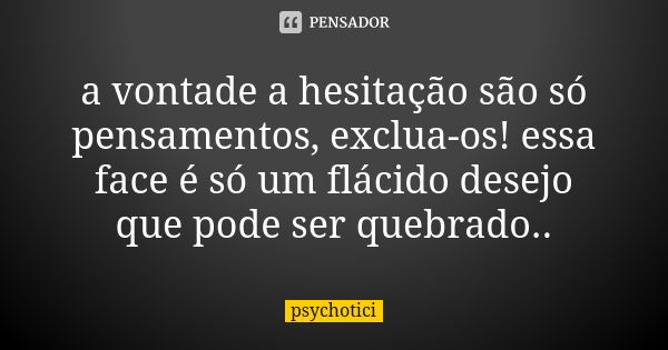 a vontade a hesitação são só pensamentos, exclua-os! essa face é só um flácido desejo que pode ser quebrado..... Frase de psychotici.