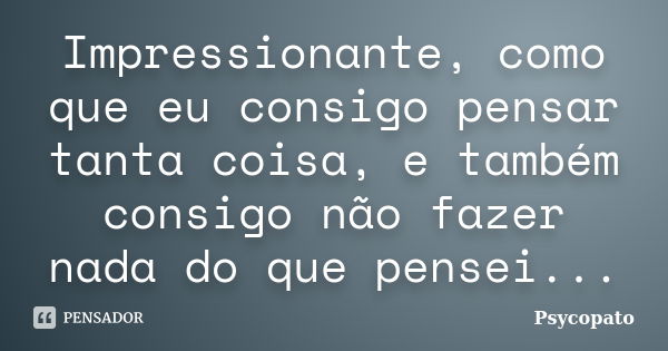 Impressionante, como que eu consigo pensar tanta coisa, e também consigo não fazer nada do que pensei...... Frase de Psycopato.