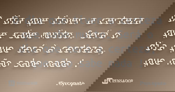 O dia que tiver a certeza que sabe muito. Será o dia que terá à certeza, que não sabe nada !... Frase de Psycopato.