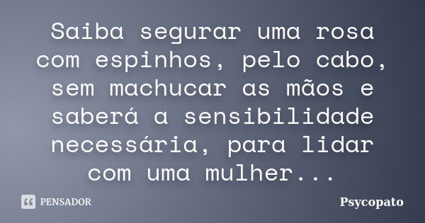 Saiba segurar uma rosa com espinhos, pelo cabo, sem machucar as mãos e saberá a sensibilidade necessária, para lidar com uma mulher...... Frase de Psycopato.