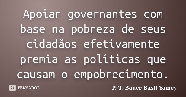 Apoiar governantes com base na pobreza de seus cidadãos efetivamente premia as políticas que causam o empobrecimento.... Frase de P. T. Bauer  Basil Yamey.