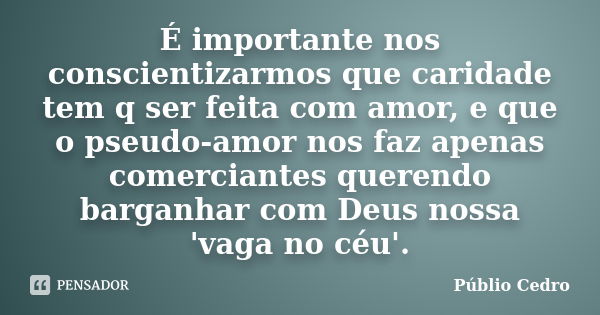 É importante nos conscientizarmos que caridade tem q ser feita com amor, e que o pseudo-amor nos faz apenas comerciantes querendo barganhar com Deus nossa 'vaga... Frase de Públio Cedro.