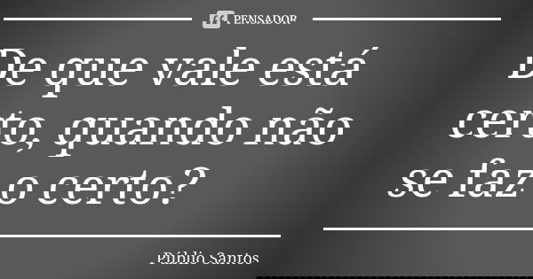 De que vale está certo, quando não se faz o certo?... Frase de Públio Santos.