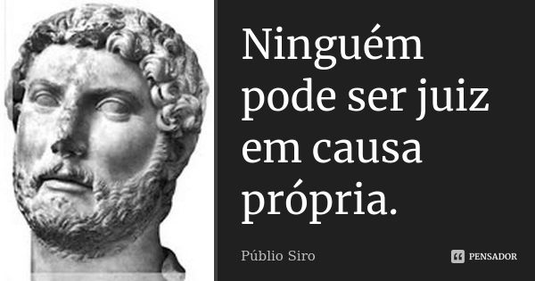 Ninguém pode ser juiz em causa própria.... Frase de Públio Siro.