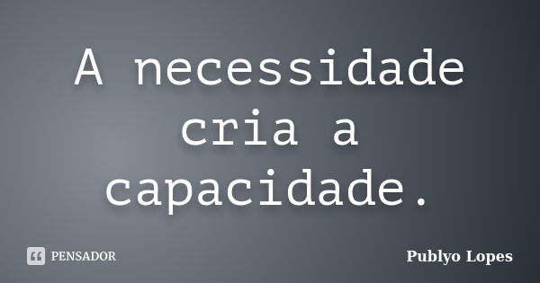 A necessidade cria a capacidade.... Frase de Publyo Lopes.