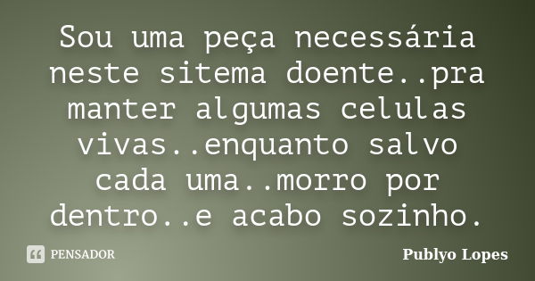 Sou uma peça necessária neste sitema doente..pra manter algumas celulas vivas..enquanto salvo cada uma..morro por dentro..e acabo sozinho.... Frase de Publyo Lopes.