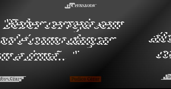 "Beber cerveja sem álcool é como dançar com a irmã..."... Frase de Pudico Cézar.