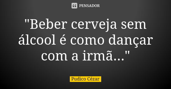 "Beber cerveja sem álcool é como dançar com a irmã..."... Frase de Pudico Cézar.