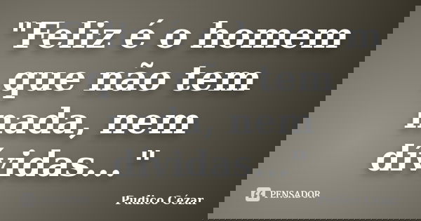 "Feliz é o homem que não tem nada, nem dívidas..."... Frase de Pudico Cézar.