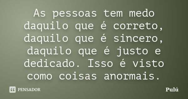 As pessoas tem medo daquilo que é correto, daquilo que é sincero, daquilo que é justo e dedicado. Isso é visto como coisas anormais.... Frase de Pulú.