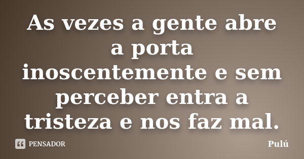 As vezes a gente abre a porta inoscentemente e sem perceber entra a tristeza e nos faz mal.... Frase de Pulú.