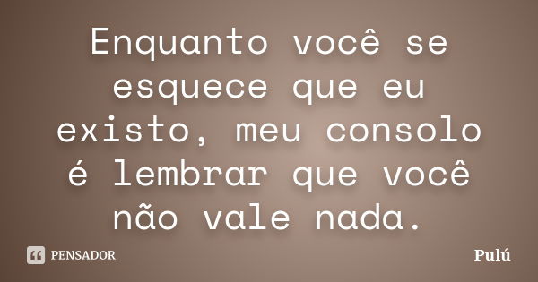 Enquanto você se esquece que eu existo, meu consolo é lembrar que você não vale nada.... Frase de Pulú.