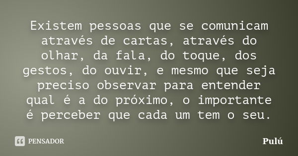 Existem pessoas que se comunicam através de cartas, através do olhar, da fala, do toque, dos gestos, do ouvir, e mesmo que seja preciso observar para entender q... Frase de Pulú.