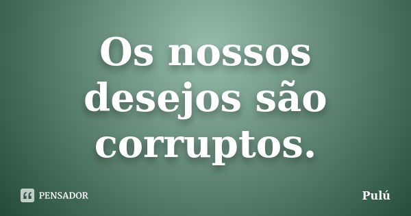 Os nossos desejos são corruptos.... Frase de Pulú.