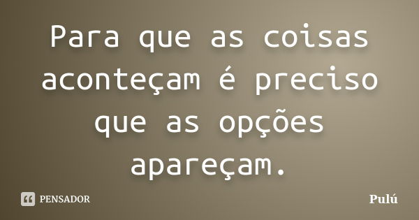 Para que as coisas aconteçam é preciso que as opções apareçam.... Frase de Pulú.