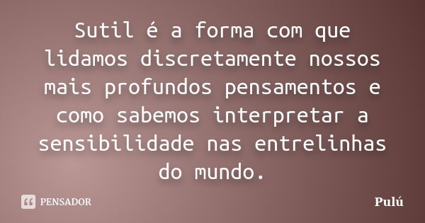 Sutil é a forma com que lidamos discretamente nossos mais profundos pensamentos e como sabemos interpretar a sensibilidade nas entrelinhas do mundo.... Frase de Pulú.