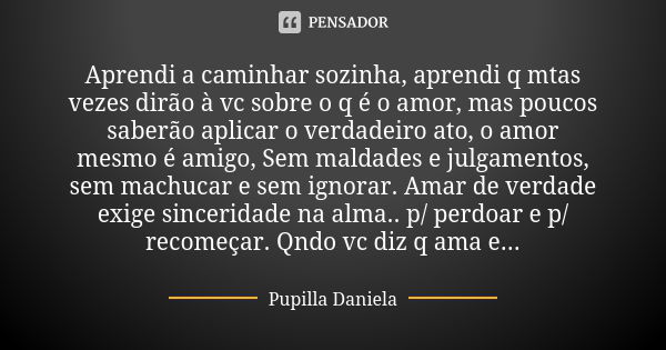 Aprendi a caminhar sozinha, aprendi q mtas vezes dirão à vc sobre o q é o amor, mas poucos saberão aplicar o verdadeiro ato, o amor mesmo é amigo, Sem maldades ... Frase de Pupilla Daniela.