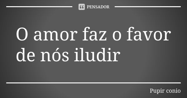 O amor faz o favor de nós iludir... Frase de Pupir conio.