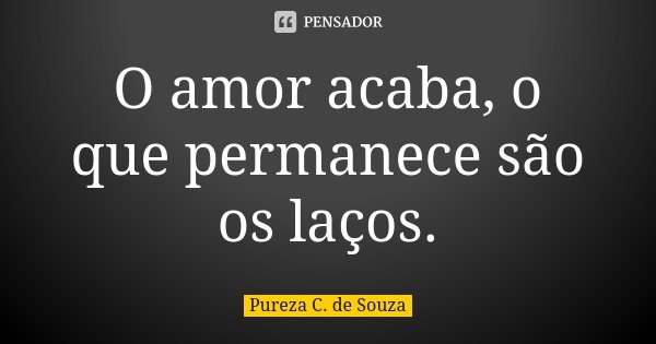 O amor acaba, o que permanece são os laços.... Frase de Pureza C. de Souza.