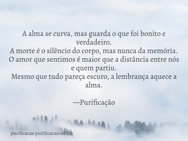A alma se curva, mas guarda o que foi bonito e verdadeiro. A morte é o silêncio do corpo, mas nunca da memória. O amor que sentimos é maior que a distância entr... Frase de purificacao purificacao.editor.