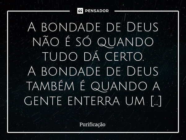A bondade de Deus não é só quando tudo dá certo. A bondade de Deus também é quando a gente enterra um pedaço da alma… …e mesmo assim, Ele continua sustentando a... Frase de Purificação.
