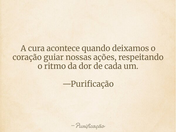 A cura acontece quando deixamos o coração guiar nossas ações, respeitando o ritmo da dor de cada um. —Purificação... Frase de Purificação.